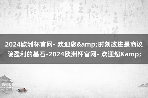 2024欧洲杯官网- 欢迎您&时刻改进是商议院盈利的基石-2024欧洲杯官网- 欢迎您&