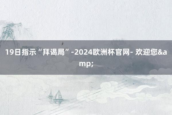 19日指示“拜谒局”-2024欧洲杯官网- 欢迎您&