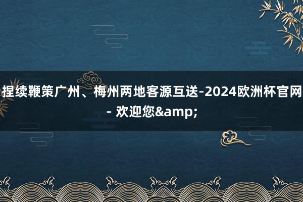 捏续鞭策广州、梅州两地客源互送-2024欧洲杯官网- 欢迎您&