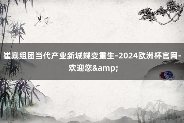 崔寨组团当代产业新城蝶变重生-2024欧洲杯官网- 欢迎您&