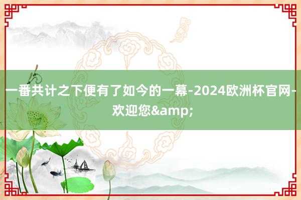 一番共计之下便有了如今的一幕-2024欧洲杯官网- 欢迎您&