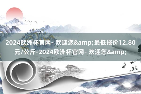 2024欧洲杯官网- 欢迎您&最低报价12.80元/公斤-2024欧洲杯官网- 欢迎您&