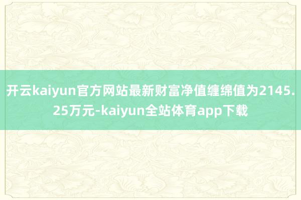 开云kaiyun官方网站最新财富净值缠绵值为2145.25万元-kaiyun全站体育app下载