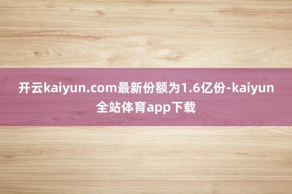 开云kaiyun.com最新份额为1.6亿份-kaiyun全站体育app下载