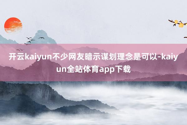 开云kaiyun不少网友暗示谋划理念是可以-kaiyun全站体育app下载