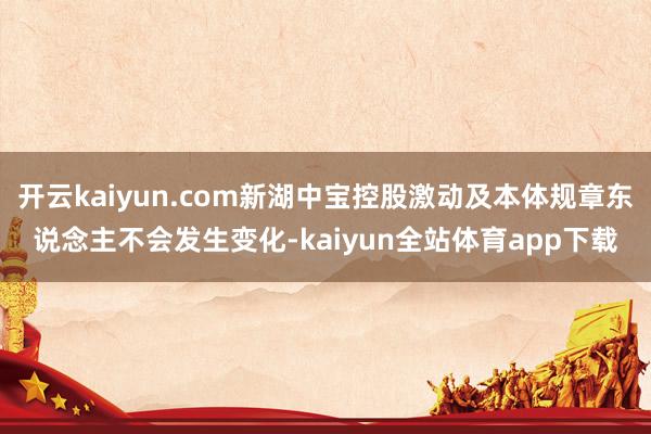 开云kaiyun.com新湖中宝控股激动及本体规章东说念主不会发生变化-kaiyun全站体育app下载