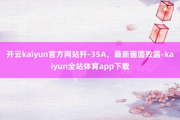 开云kaiyun官方网站歼-35A，最新画面败露-kaiyun全站体育app下载