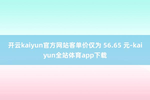 开云kaiyun官方网站客单价仅为 56.65 元-kaiyun全站体育app下载