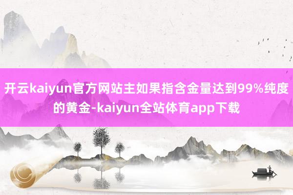 开云kaiyun官方网站主如果指含金量达到99%纯度的黄金-kaiyun全站体育app下载