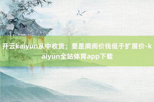 开云kaiyun从中收货；要是阛阓价钱低于扩展价-kaiyun全站体育app下载