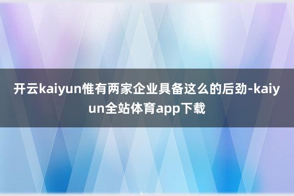 开云kaiyun惟有两家企业具备这么的后劲-kaiyun全站体育app下载