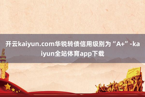 开云kaiyun.com华锐转债信用级别为“A+”-kaiyun全站体育app下载