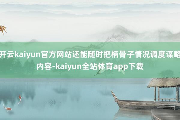 开云kaiyun官方网站还能随时把柄骨子情况调度谋略内容-kaiyun全站体育app下载