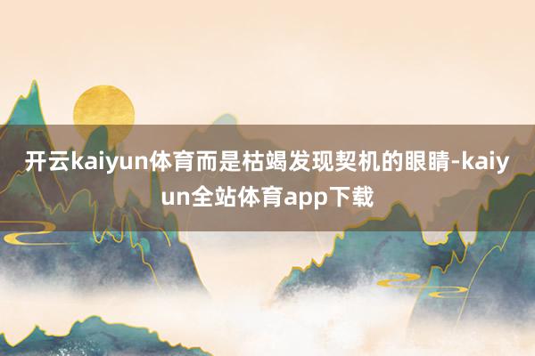 开云kaiyun体育而是枯竭发现契机的眼睛-kaiyun全站体育app下载