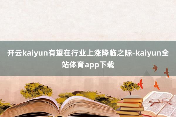 开云kaiyun有望在行业上涨降临之际-kaiyun全站体育app下载