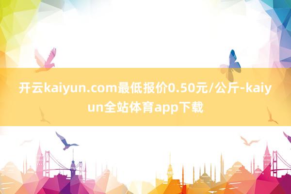 开云kaiyun.com最低报价0.50元/公斤-kaiyun全站体育app下载