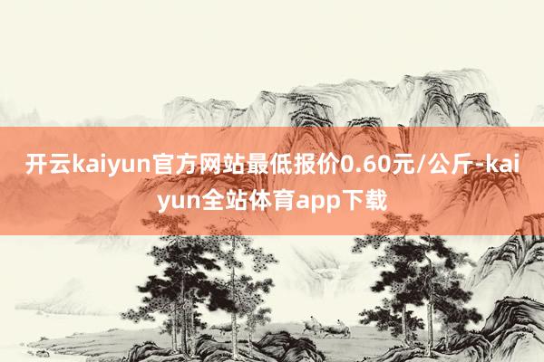 开云kaiyun官方网站最低报价0.60元/公斤-kaiyun全站体育app下载