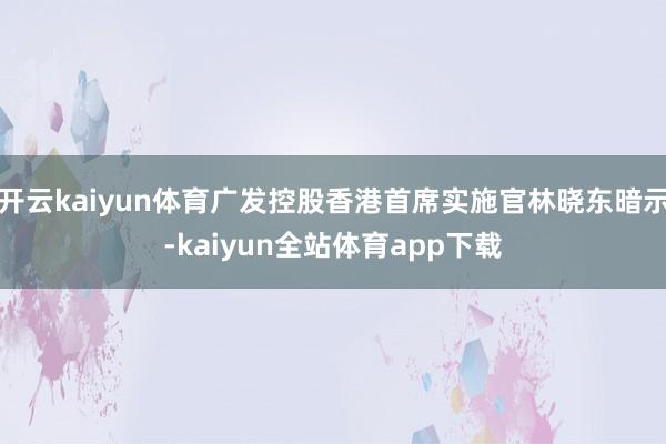 开云kaiyun体育广发控股香港首席实施官林晓东暗示-kaiyun全站体育app下载