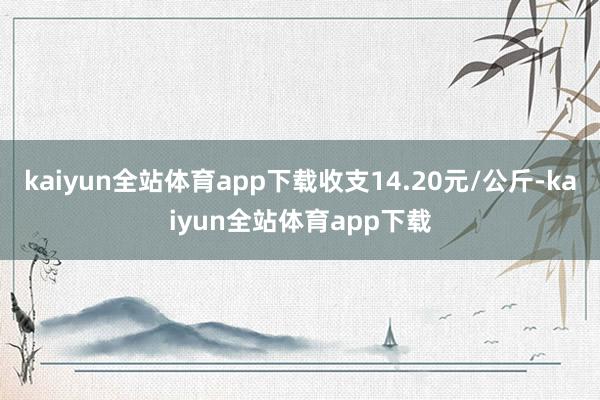 kaiyun全站体育app下载收支14.20元/公斤-kaiyun全站体育app下载