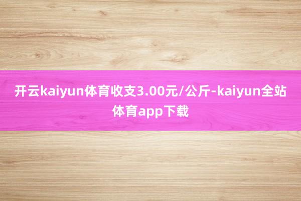 开云kaiyun体育收支3.00元/公斤-kaiyun全站体育app下载