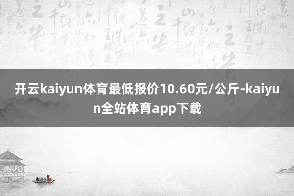 开云kaiyun体育最低报价10.60元/公斤-kaiyun全站体育app下载