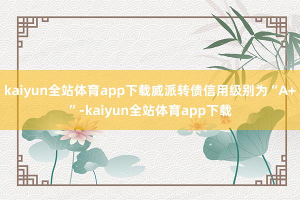 kaiyun全站体育app下载威派转债信用级别为“A+”-kaiyun全站体育app下载