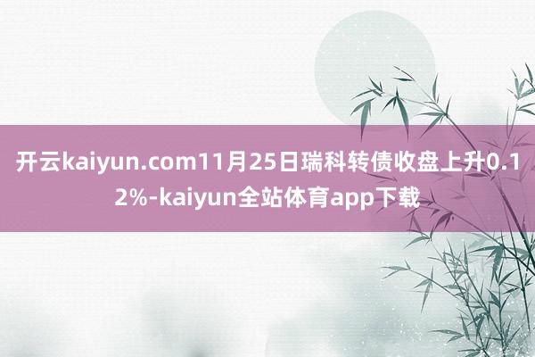 开云kaiyun.com11月25日瑞科转债收盘上升0.12%-kaiyun全站体育app下载