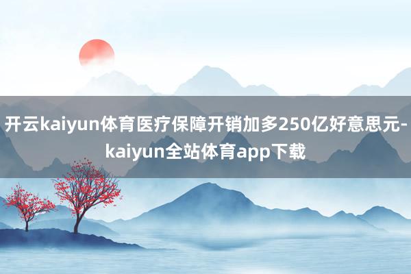 开云kaiyun体育医疗保障开销加多250亿好意思元-kaiyun全站体育app下载