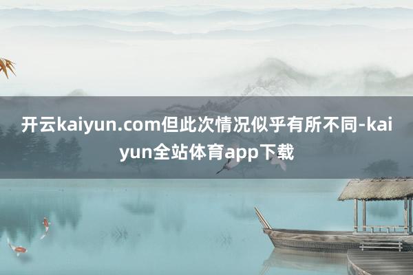 开云kaiyun.com但此次情况似乎有所不同-kaiyun全站体育app下载