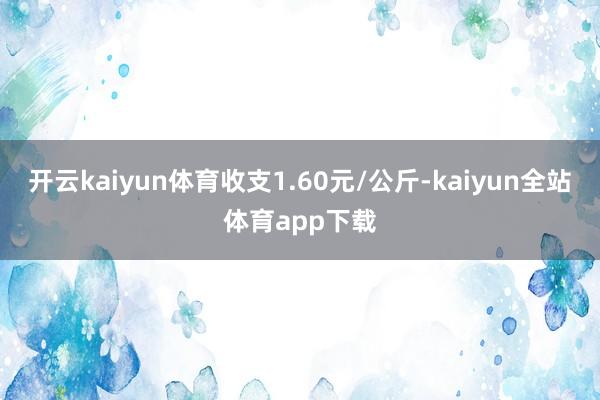 开云kaiyun体育收支1.60元/公斤-kaiyun全站体育app下载