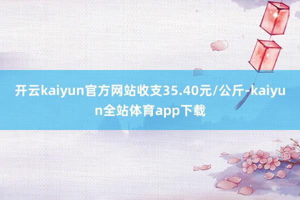 开云kaiyun官方网站收支35.40元/公斤-kaiyun全站体育app下载