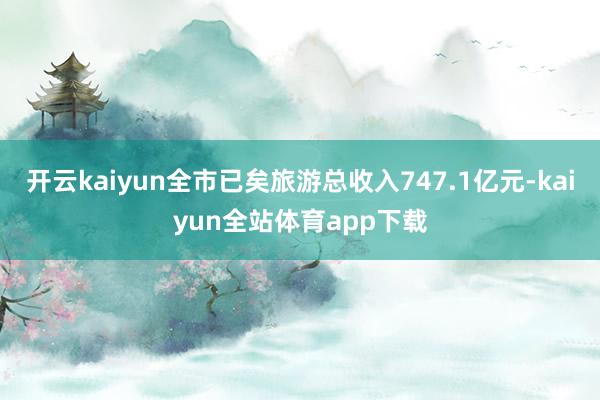 开云kaiyun全市已矣旅游总收入747.1亿元-kaiyun全站体育app下载