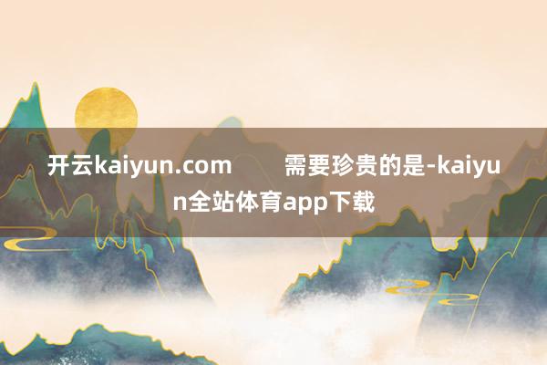 开云kaiyun.com　        需要珍贵的是-kaiyun全站体育app下载