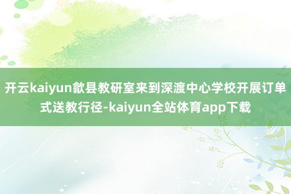 开云kaiyun歙县教研室来到深渡中心学校开展订单式送教行径-kaiyun全站体育app下载