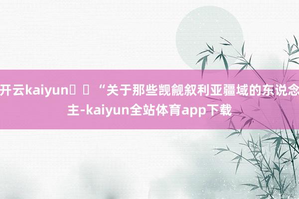 开云kaiyun​​“关于那些觊觎叙利亚疆域的东说念主-kaiyun全站体育app下载