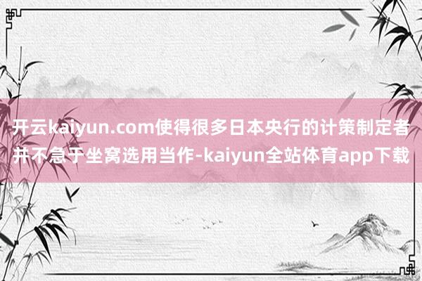 开云kaiyun.com使得很多日本央行的计策制定者并不急于坐窝选用当作-kaiyun全站体育app下载