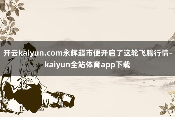 开云kaiyun.com永辉超市便开启了这轮飞腾行情-kaiyun全站体育app下载