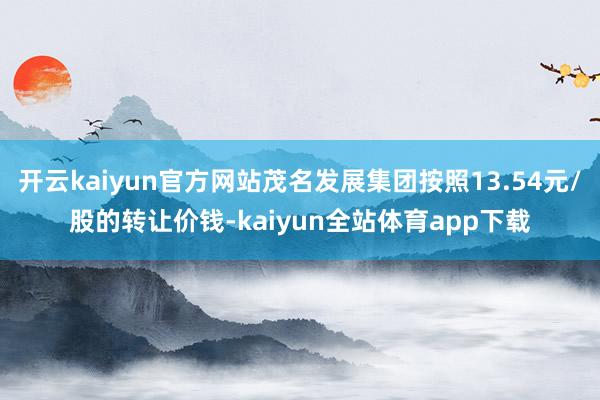 开云kaiyun官方网站茂名发展集团按照13.54元/股的转让价钱-kaiyun全站体育app下载