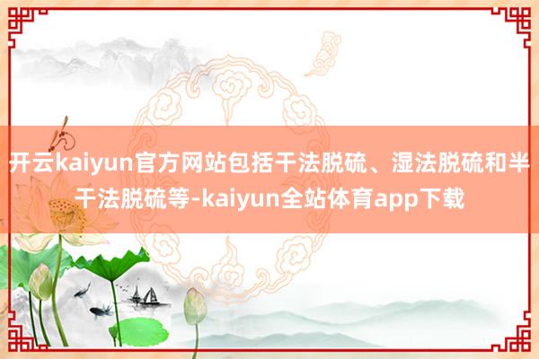 开云kaiyun官方网站包括干法脱硫、湿法脱硫和半干法脱硫等-kaiyun全站体育app下载