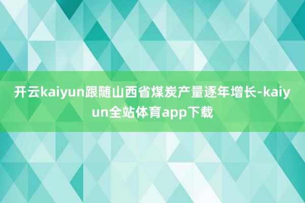 开云kaiyun跟随山西省煤炭产量逐年增长-kaiyun全站体育app下载