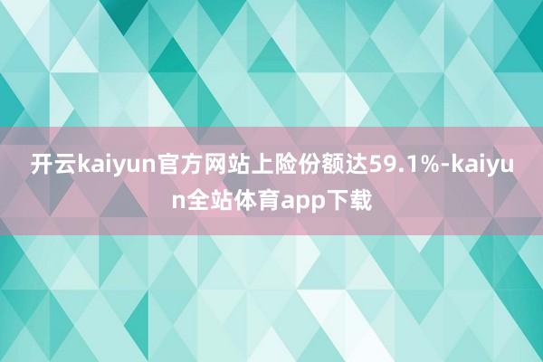 开云kaiyun官方网站上险份额达59.1%-kaiyun全站体育app下载