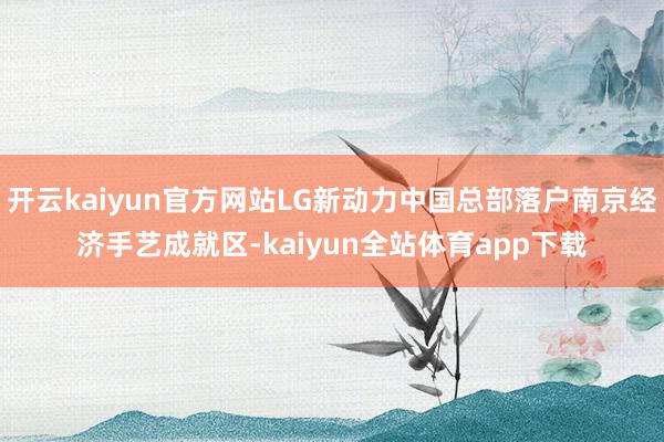 开云kaiyun官方网站LG新动力中国总部落户南京经济手艺成就区-kaiyun全站体育app下载