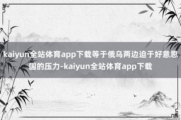 kaiyun全站体育app下载等于俄乌两边迫于好意思国的压力-kaiyun全站体育app下载