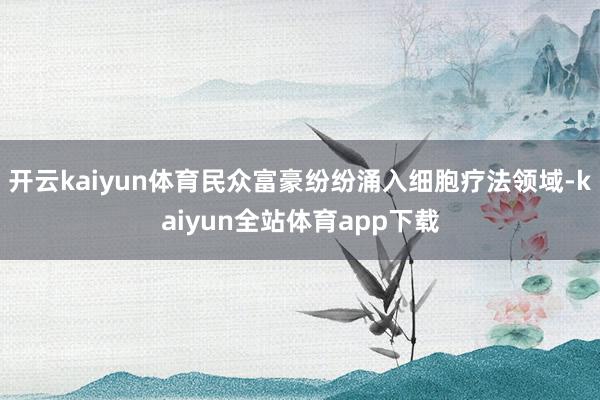 开云kaiyun体育民众富豪纷纷涌入细胞疗法领域-kaiyun全站体育app下载