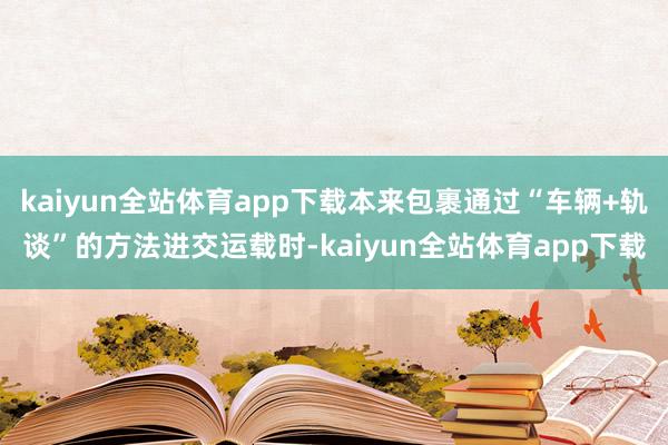 kaiyun全站体育app下载本来包裹通过“车辆+轨谈”的方法进交运载时-kaiyun全站体育app下载