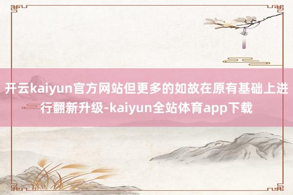 开云kaiyun官方网站但更多的如故在原有基础上进行翻新升级-kaiyun全站体育app下载