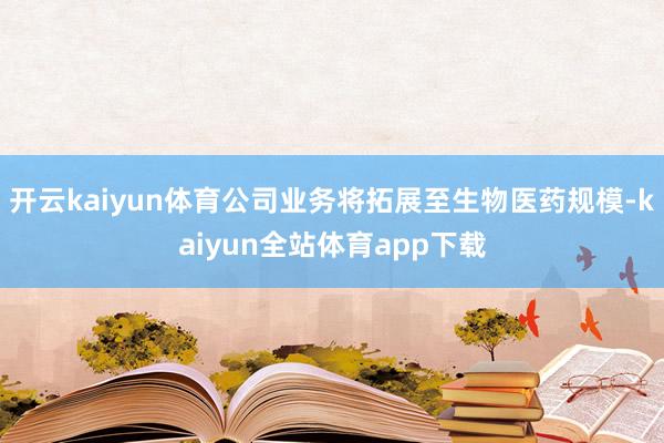 开云kaiyun体育公司业务将拓展至生物医药规模-kaiyun全站体育app下载