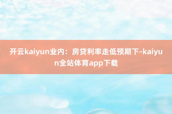 开云kaiyun　　业内：房贷利率走低预期下-kaiyun全站体育app下载