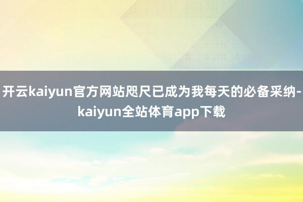 开云kaiyun官方网站咫尺已成为我每天的必备采纳-kaiyun全站体育app下载