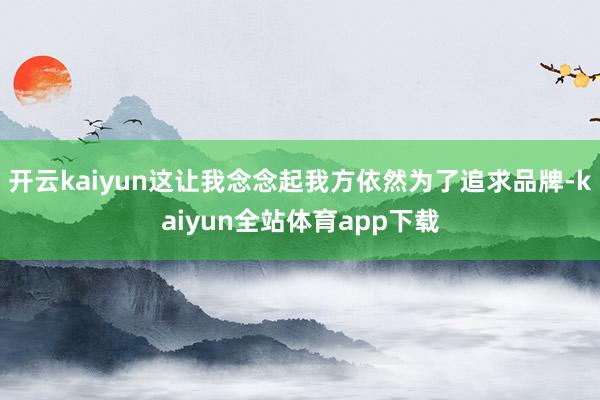 开云kaiyun这让我念念起我方依然为了追求品牌-kaiyun全站体育app下载